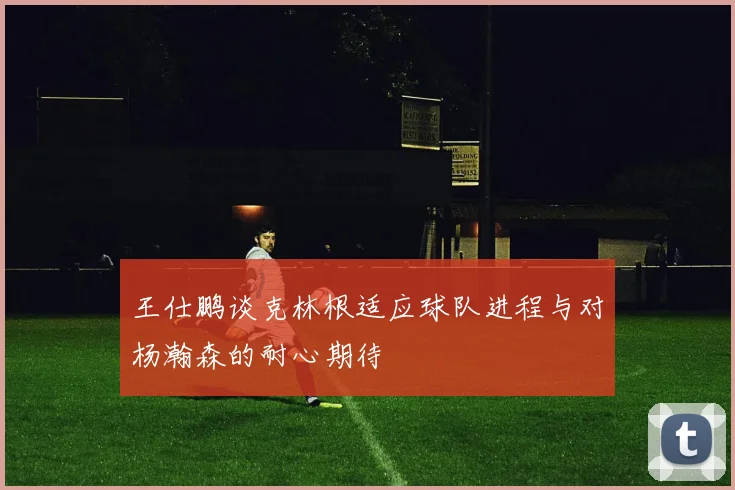 王仕鹏谈克林根适应球队进程与对杨瀚森的耐心期待