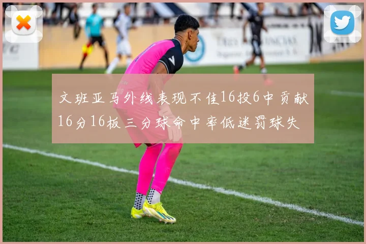 文班亚马外线表现不佳16投6中贡献16分16板三分球命中率低迷罚球失准影响球队表现