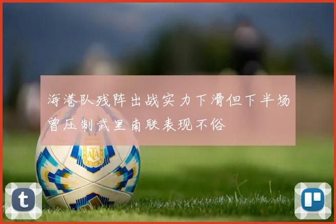 海港队残阵出战实力下滑但下半场曾压制武里南联表现不俗