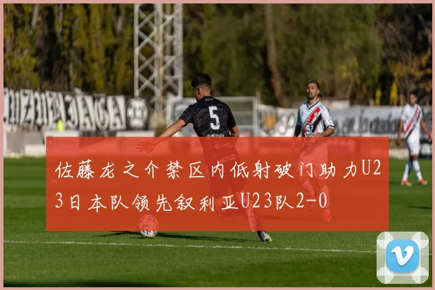 佐藤龙之介禁区内低射破门助力U23日本队领先叙利亚U23队2-0
