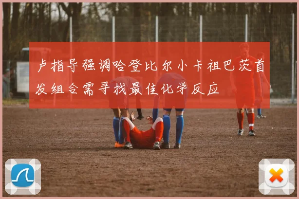 卢指导强调哈登比尔小卡祖巴茨首发组合需寻找最佳化学反应