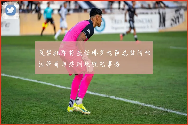 莫雷托即将接任佛罗伦萨总监待帕拉蒂奇与热刺处理完事务