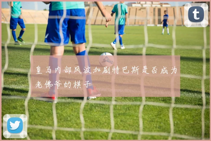 皇马内部风波加剧特巴斯是否成为老佛爷的棋子