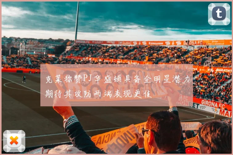 克莱称赞PJ华盛顿具备全明星潜力期待其攻防两端表现更佳