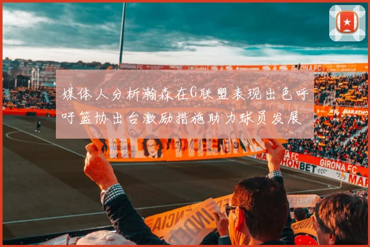 媒体人分析瀚森在G联盟表现出色呼吁篮协出台激励措施助力球员发展
