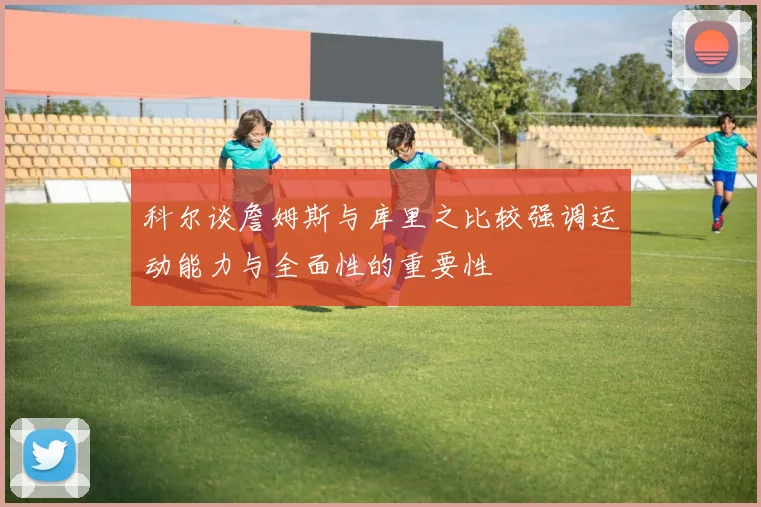 科尔谈詹姆斯与库里之比较强调运动能力与全面性的重要性