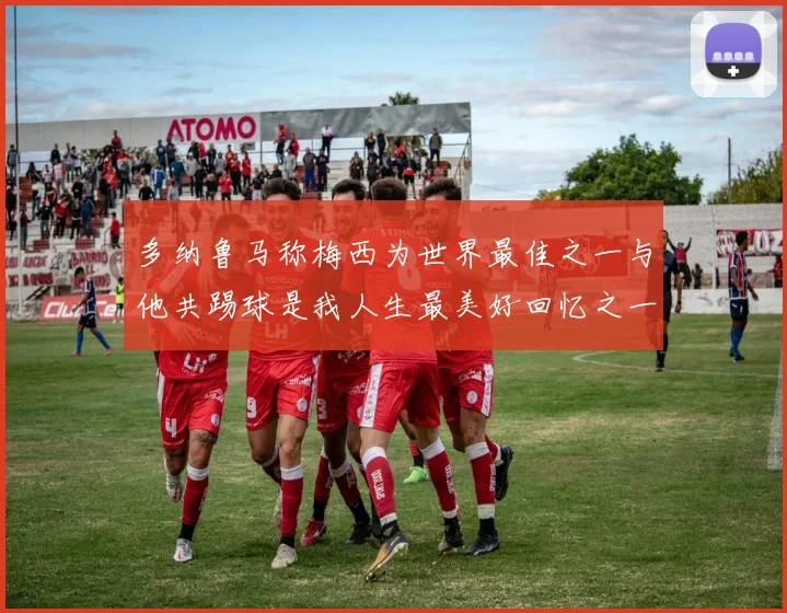 多纳鲁马称梅西为世界最佳之一与他共踢球是我人生最美好回忆之一