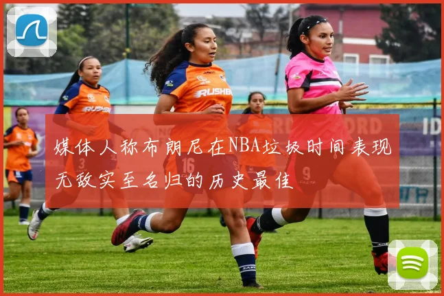 媒体人称布朗尼在NBA垃圾时间表现无敌实至名归的历史最佳