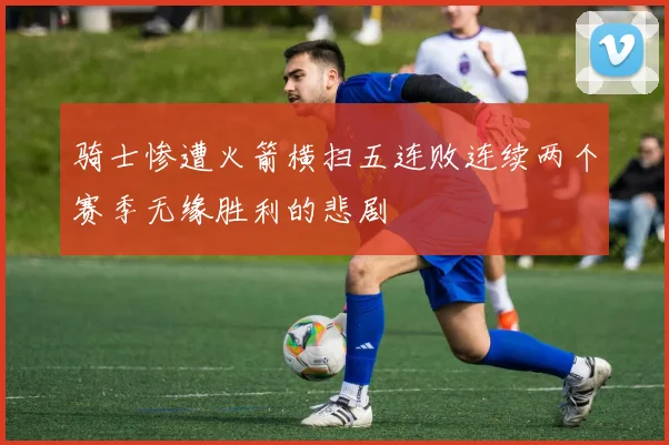 骑士惨遭火箭横扫五连败连续两个赛季无缘胜利的悲剧