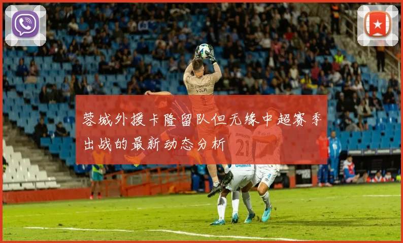 蓉城外援卡隆留队但无缘中超赛季出战的最新动态分析