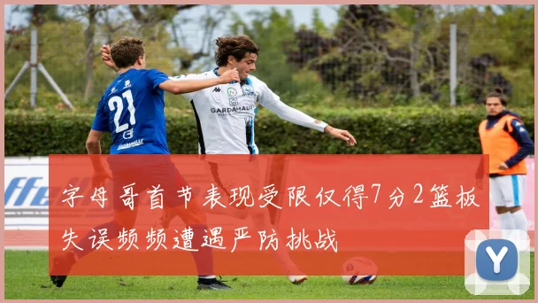 字母哥首节表现受限仅得7分2篮板失误频频遭遇严防挑战