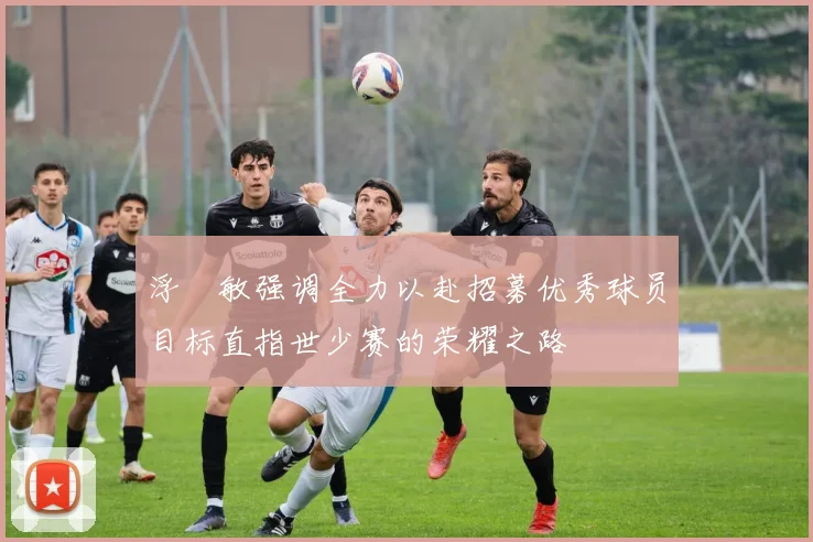 浮嶋敏强调全力以赴招募优秀球员目标直指世少赛的荣耀之路