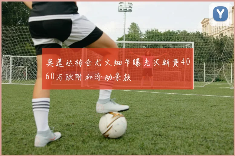 奥蓬达转会尤文细节曝光买断费4060万欧附加浮动条款
