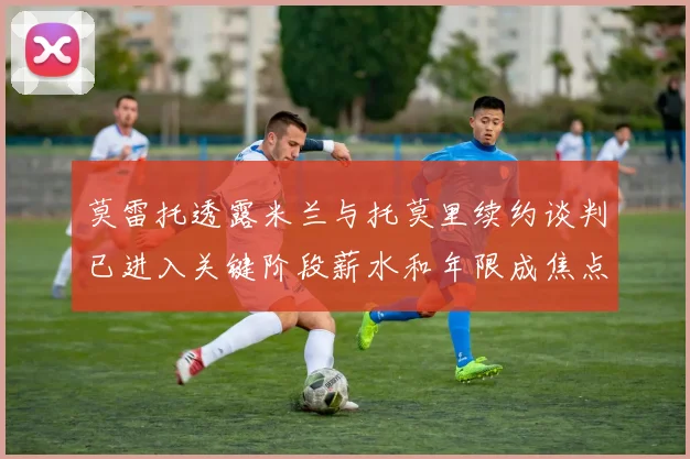 莫雷托透露米兰与托莫里续约谈判已进入关键阶段薪水和年限成焦点