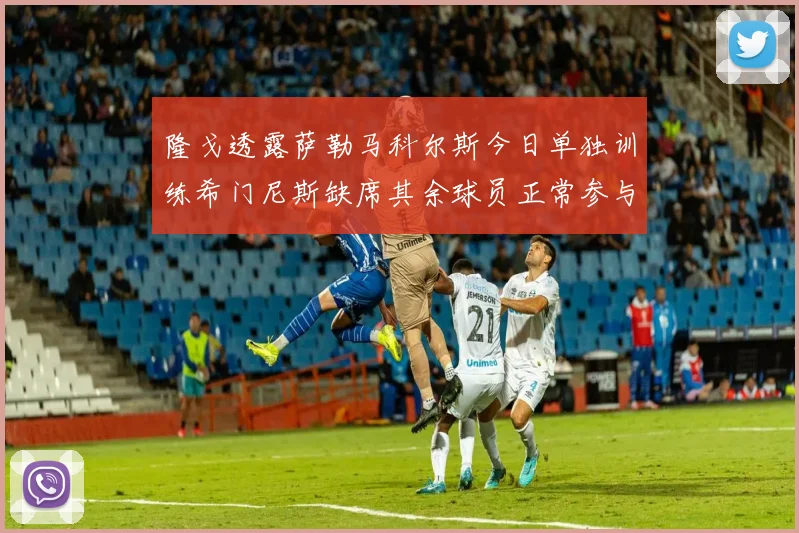 隆戈透露萨勒马科尔斯今日单独训练希门尼斯缺席其余球员正常参与训练