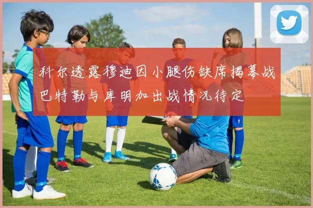 科尔透露穆迪因小腿伤缺席揭幕战巴特勒与库明加出战情况待定