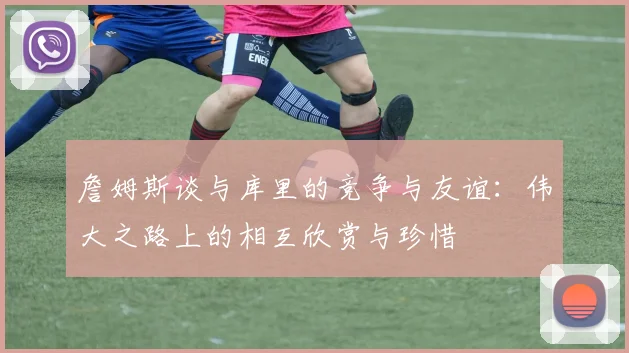 詹姆斯谈与库里的竞争与友谊：伟大之路上的相互欣赏与珍惜