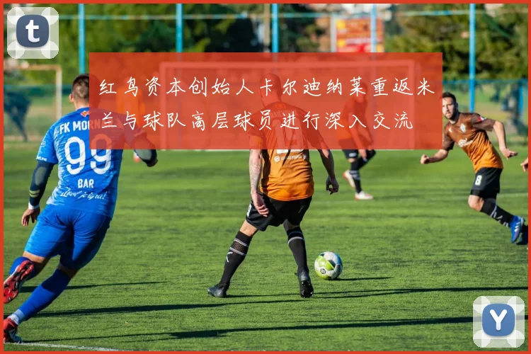 红鸟资本创始人卡尔迪纳莱重返米兰与球队高层球员进行深入交流