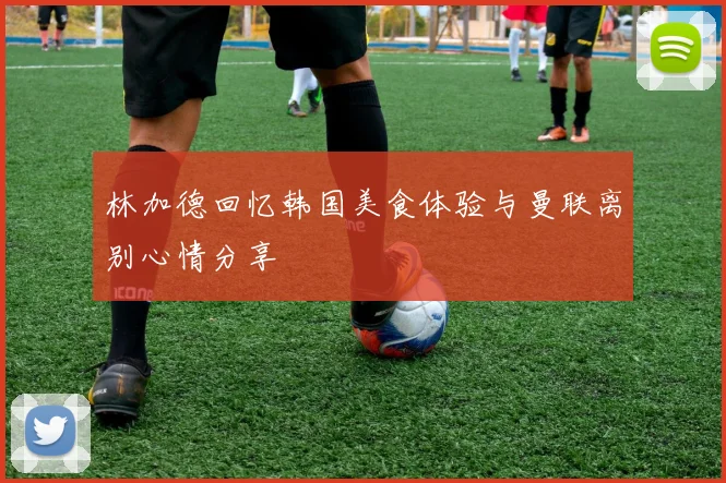 林加德回忆韩国美食体验与曼联离别心情分享