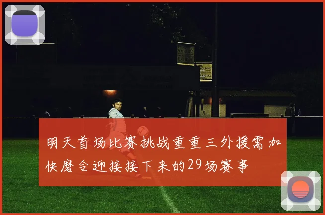 明天首场比赛挑战重重三外援需加快磨合迎接接下来的29场赛事