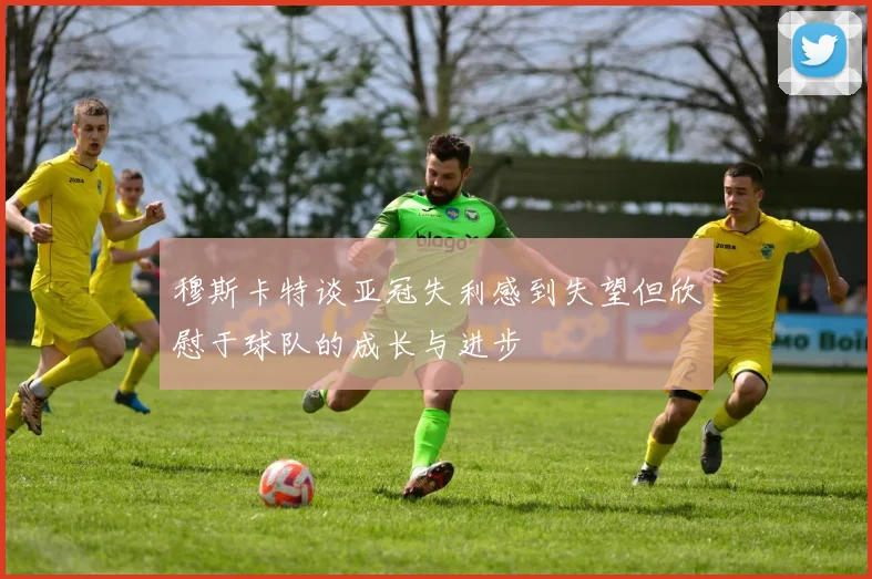 穆斯卡特谈亚冠失利感到失望但欣慰于球队的成长与进步