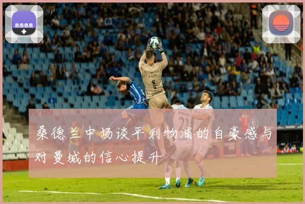 桑德兰中场谈平利物浦的自豪感与对曼城的信心提升
