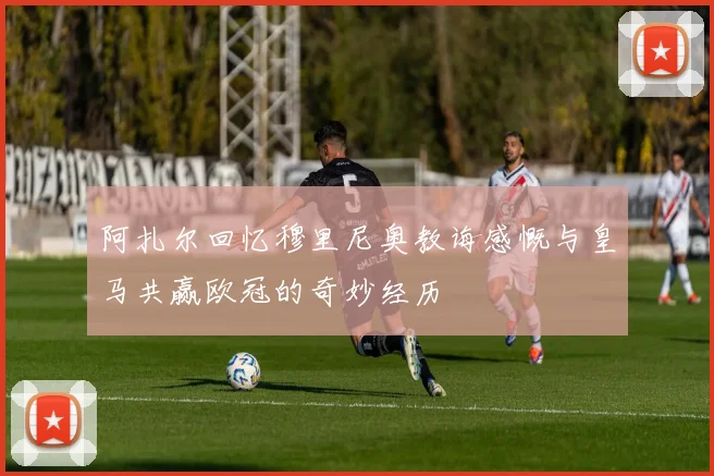 阿扎尔回忆穆里尼奥教诲感慨与皇马共赢欧冠的奇妙经历