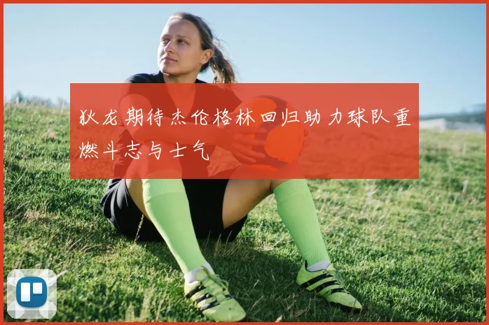 狄龙期待杰伦格林回归助力球队重燃斗志与士气