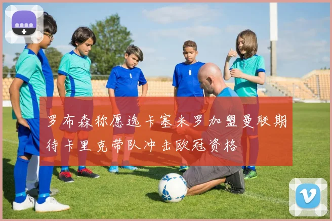 罗布森称愿选卡塞米罗加盟曼联期待卡里克带队冲击欧冠资格