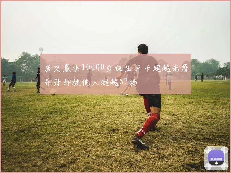 历史最快10000分诞生卢卡超越老詹乔丹却被他人超越67场