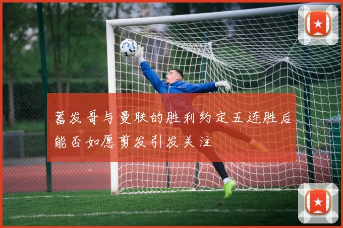 蓄发哥与曼联的胜利约定五连胜后能否如愿剪发引发关注