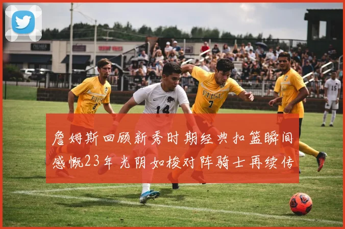 詹姆斯回顾新秀时期经典扣篮瞬间感慨23年光阴如梭对阵骑士再续传奇