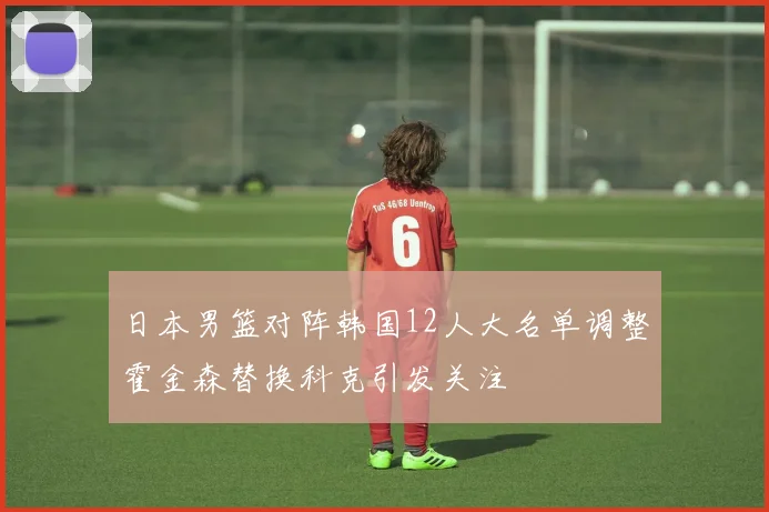 日本男篮对阵韩国12人大名单调整霍金森替换科克引发关注