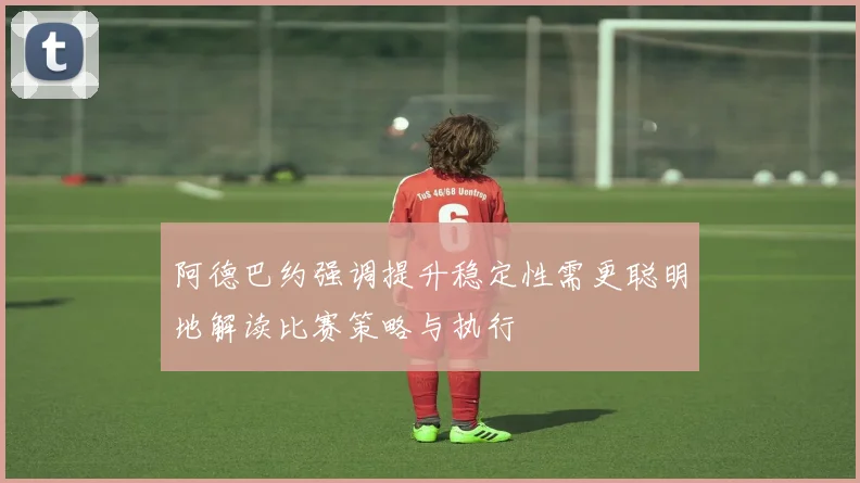 阿德巴约强调提升稳定性需更聪明地解读比赛策略与执行