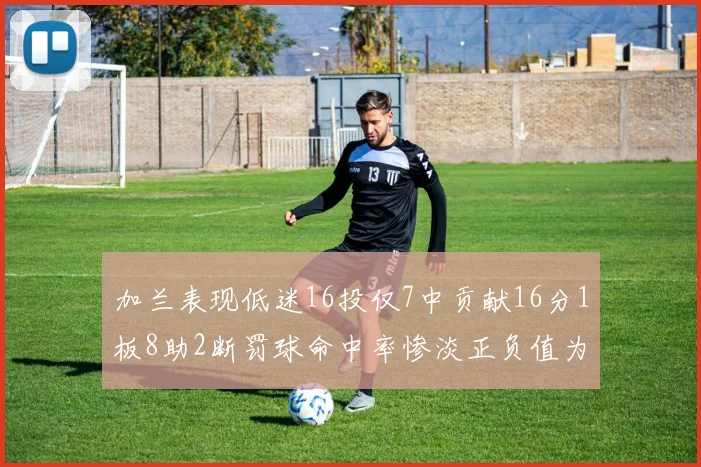 加兰表现低迷16投仅7中贡献16分1板8助2断罚球命中率惨淡正负值为负24