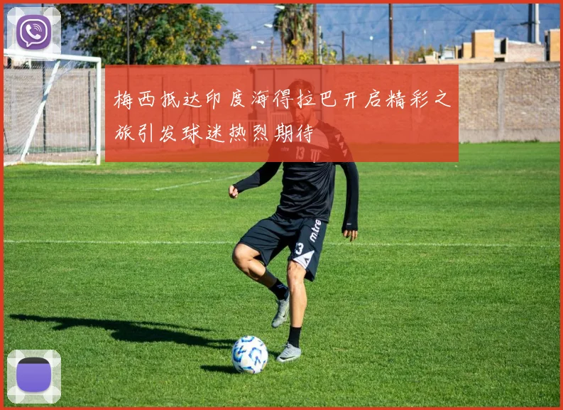梅西抵达印度海得拉巴开启精彩之旅引发球迷热烈期待