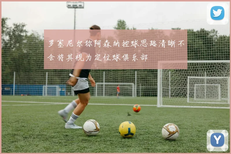 罗塞尼尔称阿森纳控球思路清晰不会将其视为定位球俱乐部