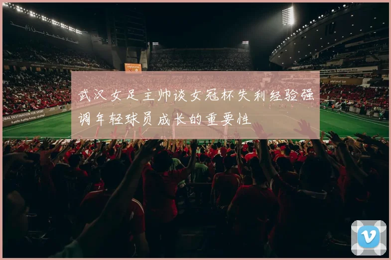 武汉女足主帅谈女冠杯失利经验强调年轻球员成长的重要性