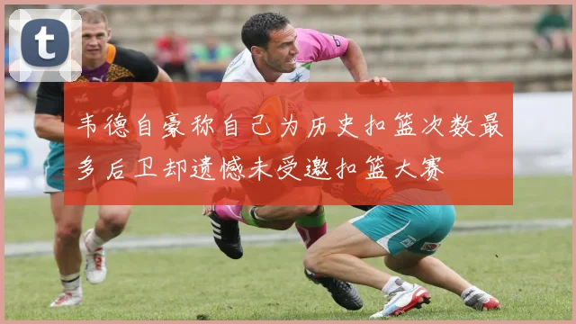 韦德自豪称自己为历史扣篮次数最多后卫却遗憾未受邀扣篮大赛